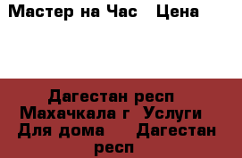 Мастер на Час › Цена ­ 600 - Дагестан респ., Махачкала г. Услуги » Для дома   . Дагестан респ.